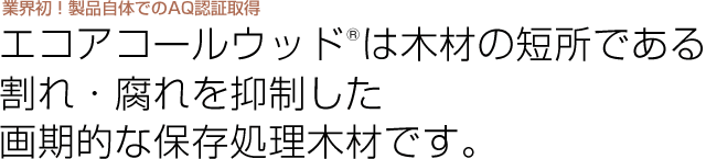 エコアコールウッドは木材の短所である割れ・腐れを抑制した画期的な保存処理木材です。