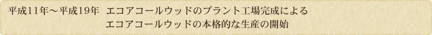 平成11年～19年　エコアコールウッドのプラント工場完成によるエコアコールウッドの本格的な生産の開始