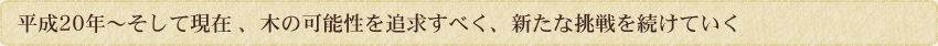 平成20年～そして現在、木の可能性を追求すべく新たな挑戦を続けていく