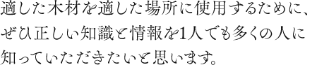 適した木材を適した場所に使用するために、ぜひ正しい知識と情報を１人でも多くの人々に知っていただきたいと思います。